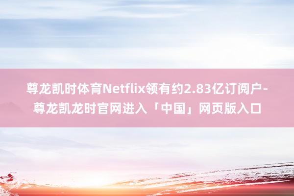 尊龙凯时体育Netflix领有约2.83亿订阅户-尊龙凯龙时官网进入「中国」网页版入口