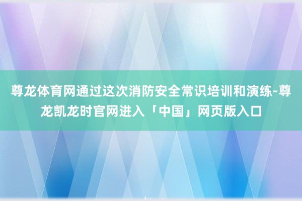 尊龙体育网通过这次消防安全常识培训和演练-尊龙凯龙时官网进入「中国」网页版入口