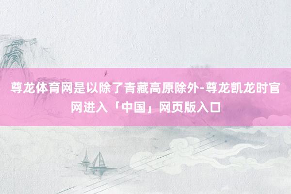 尊龙体育网是以除了青藏高原除外-尊龙凯龙时官网进入「中国」网页版入口