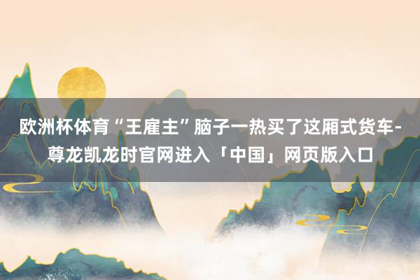 欧洲杯体育“王雇主”脑子一热买了这厢式货车-尊龙凯龙时官网进入「中国」网页版入口