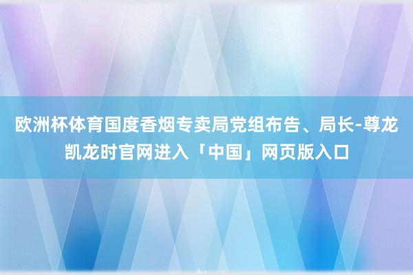 欧洲杯体育国度香烟专卖局党组布告、局长-尊龙凯龙时官网进入「中国」网页版入口