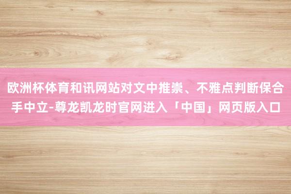 欧洲杯体育和讯网站对文中推崇、不雅点判断保合手中立-尊龙凯龙时官网进入「中国」网页版入口