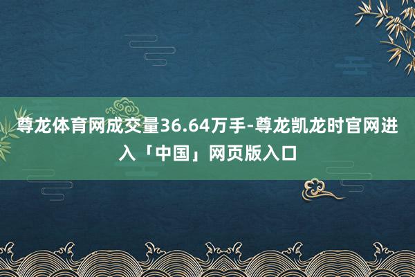 尊龙体育网成交量36.64万手-尊龙凯龙时官网进入「中国」网页版入口