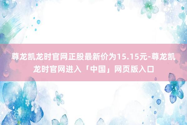 尊龙凯龙时官网正股最新价为15.15元-尊龙凯龙时官网进入「中国」网页版入口