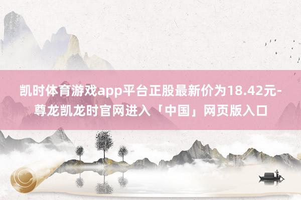 凯时体育游戏app平台正股最新价为18.42元-尊龙凯龙时官网进入「中国」网页版入口