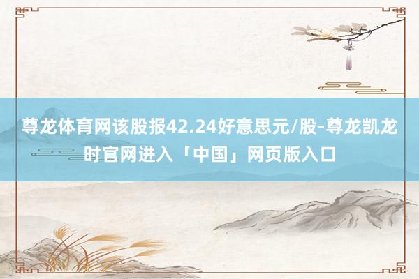 尊龙体育网该股报42.24好意思元/股-尊龙凯龙时官网进入「中国」网页版入口