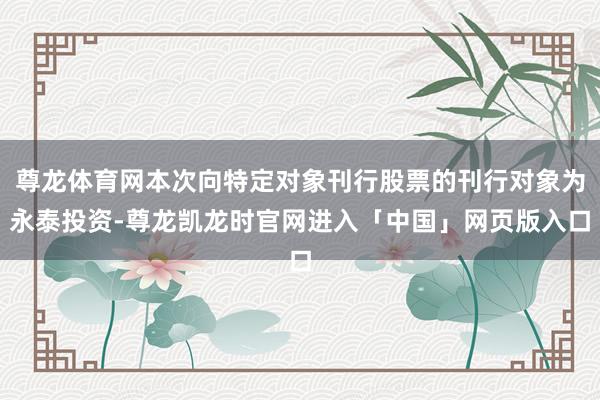 尊龙体育网本次向特定对象刊行股票的刊行对象为永泰投资-尊龙凯龙时官网进入「中国」网页版入口