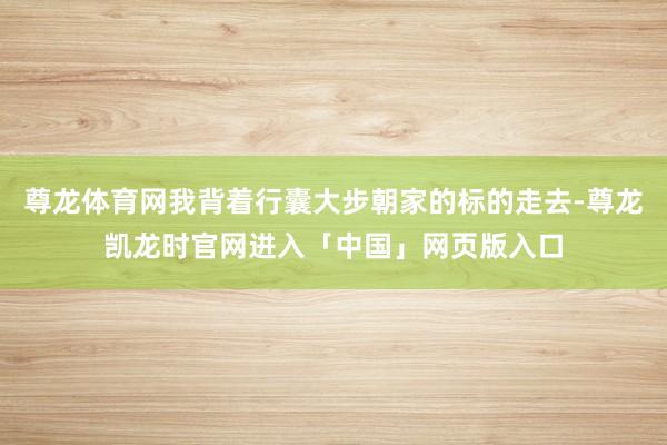 尊龙体育网我背着行囊大步朝家的标的走去-尊龙凯龙时官网进入「中国」网页版入口