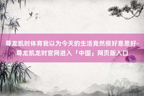 尊龙凯时体育我以为今天的生活竟然很好意思好-尊龙凯龙时官网进入「中国」网页版入口