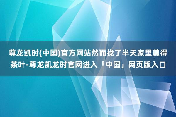 尊龙凯时(中国)官方网站然而找了半天家里莫得茶叶-尊龙凯龙时官网进入「中国」网页版入口