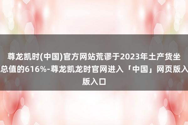 尊龙凯时(中国)官方网站荒谬于2023年土产货坐蓐总值的616%-尊龙凯龙时官网进入「中国」网页版入口