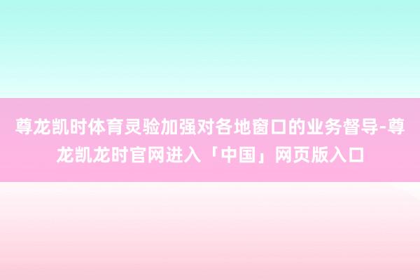 尊龙凯时体育灵验加强对各地窗口的业务督导-尊龙凯龙时官网进入「中国」网页版入口