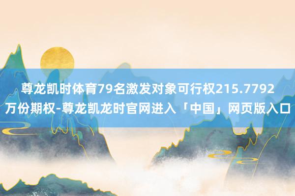 尊龙凯时体育79名激发对象可行权215.7792万份期权-尊龙凯龙时官网进入「中国」网页版入口