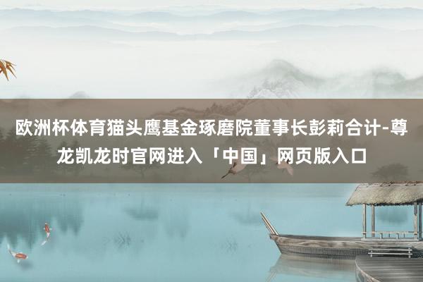 欧洲杯体育猫头鹰基金琢磨院董事长彭莉合计-尊龙凯龙时官网进入「中国」网页版入口