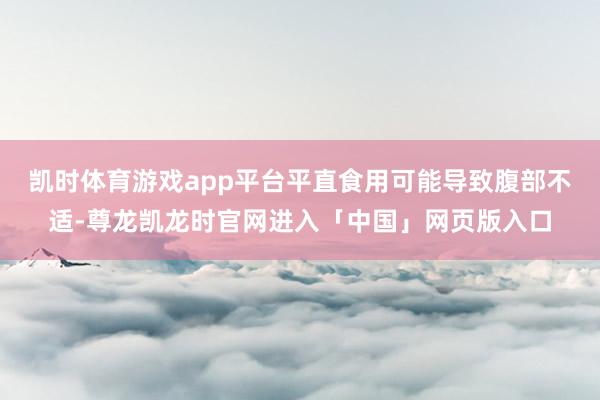 凯时体育游戏app平台平直食用可能导致腹部不适-尊龙凯龙时官网进入「中国」网页版入口