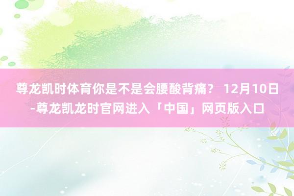 尊龙凯时体育你是不是会腰酸背痛？ 12月10日-尊龙凯龙时官网进入「中国」网页版入口