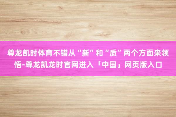 尊龙凯时体育不错从“新”和“质”两个方面来领悟-尊龙凯龙时官网进入「中国」网页版入口