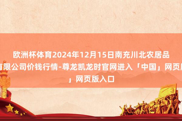 欧洲杯体育2024年12月15日南充川北农居品交游有限公司价钱行情-尊龙凯龙时官网进入「中国」网页版入口