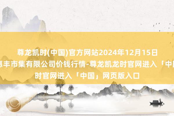 尊龙凯时(中国)官方网站2024年12月15日北海果业砀山惠丰市集有限公司价钱行情-尊龙凯龙时官网进入「中国」网页版入口