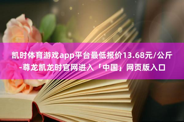 凯时体育游戏app平台最低报价13.68元/公斤-尊龙凯龙时官网进入「中国」网页版入口