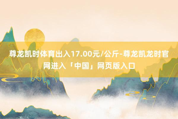 尊龙凯时体育出入17.00元/公斤-尊龙凯龙时官网进入「中国」网页版入口