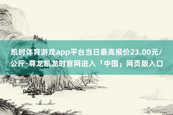 凯时体育游戏app平台当日最高报价23.00元/公斤-尊龙凯龙时官网进入「中国」网页版入口