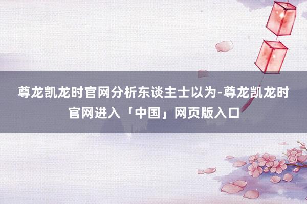 尊龙凯龙时官网　　分析东谈主士以为-尊龙凯龙时官网进入「中国」网页版入口