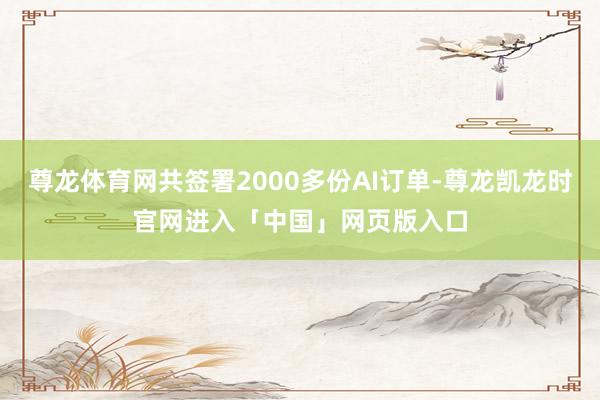 尊龙体育网共签署2000多份AI订单-尊龙凯龙时官网进入「中国」网页版入口