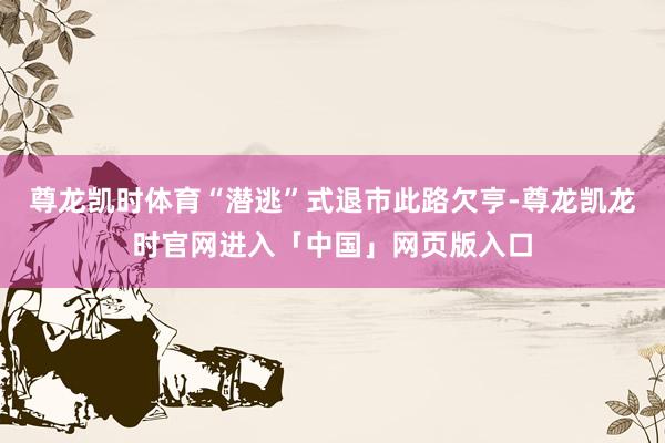 尊龙凯时体育“潜逃”式退市此路欠亨-尊龙凯龙时官网进入「中国」网页版入口