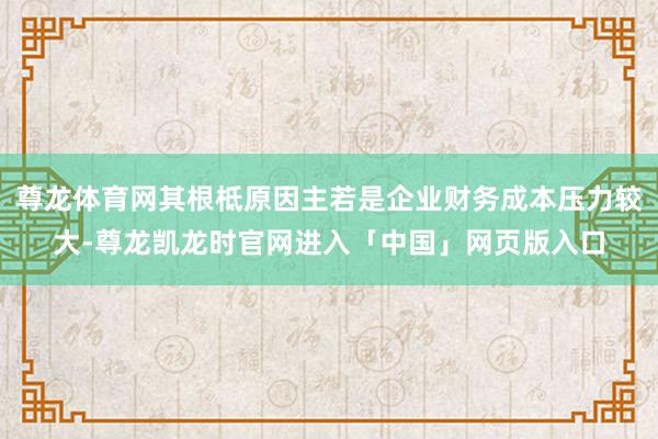 尊龙体育网其根柢原因主若是企业财务成本压力较大-尊龙凯龙时官网进入「中国」网页版入口