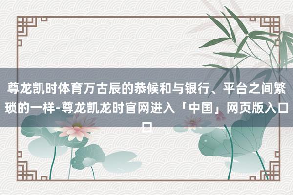 尊龙凯时体育万古辰的恭候和与银行、平台之间繁琐的一样-尊龙凯龙时官网进入「中国」网页版入口