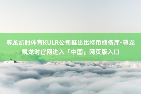 尊龙凯时体育KULR公司推出比特币储备库-尊龙凯龙时官网进入「中国」网页版入口