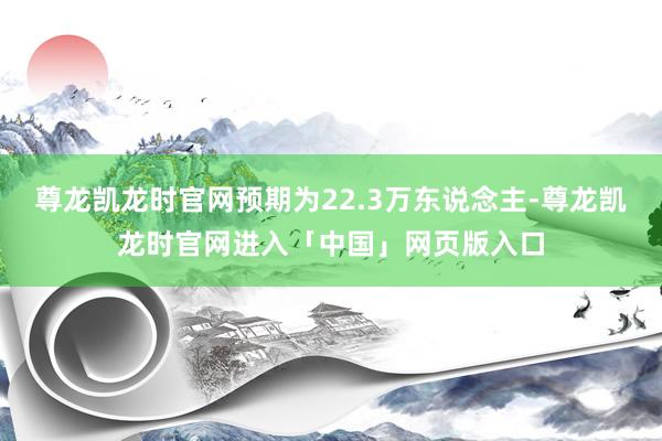 尊龙凯龙时官网预期为22.3万东说念主-尊龙凯龙时官网进入「中国」网页版入口