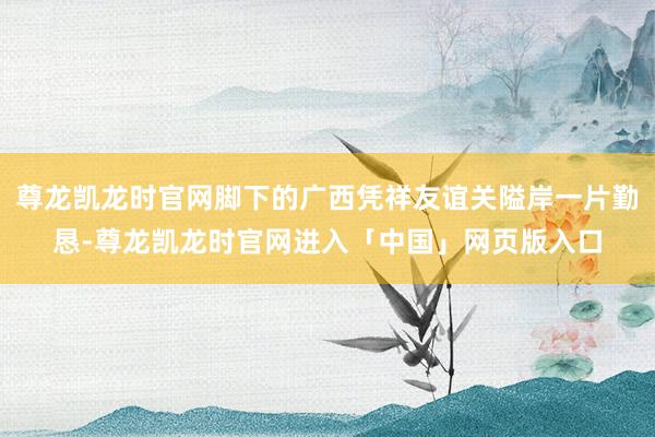 尊龙凯龙时官网脚下的广西凭祥友谊关隘岸一片勤恳-尊龙凯龙时官网进入「中国」网页版入口
