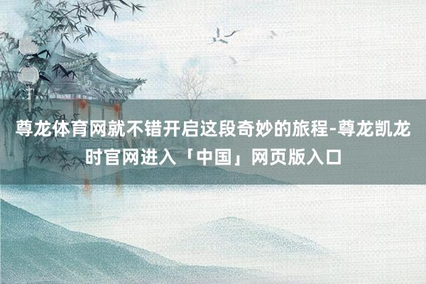尊龙体育网就不错开启这段奇妙的旅程-尊龙凯龙时官网进入「中国」网页版入口