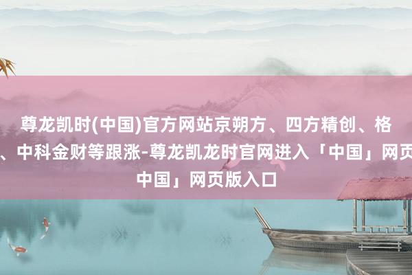 尊龙凯时(中国)官方网站京朔方、四方精创、格尔软件、中科金财等跟涨-尊龙凯龙时官网进入「中国」网页版入口