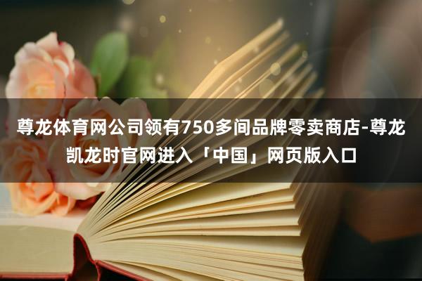 尊龙体育网公司领有750多间品牌零卖商店-尊龙凯龙时官网进入「中国」网页版入口