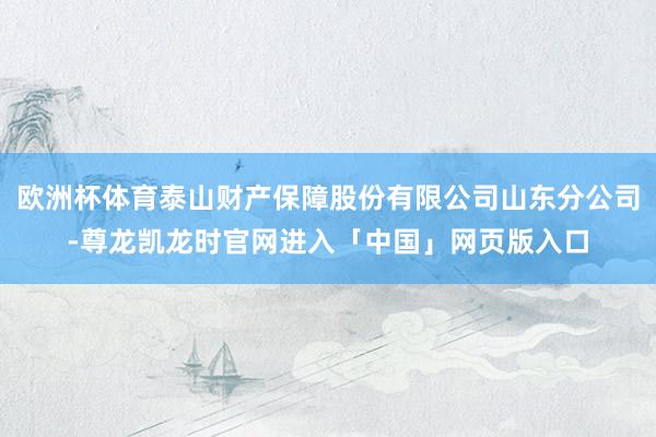 欧洲杯体育泰山财产保障股份有限公司山东分公司-尊龙凯龙时官网进入「中国」网页版入口