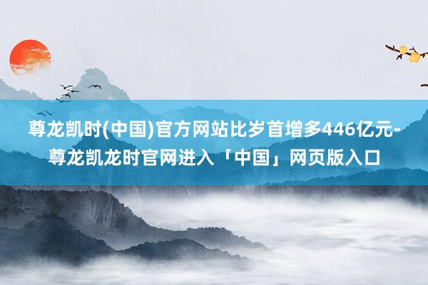 尊龙凯时(中国)官方网站比岁首增多446亿元-尊龙凯龙时官网进入「中国」网页版入口
