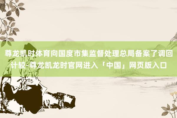 尊龙凯时体育向国度市集监督处理总局备案了调回计较-尊龙凯龙时官网进入「中国」网页版入口