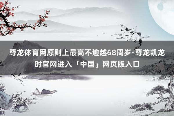 尊龙体育网原则上最高不逾越68周岁-尊龙凯龙时官网进入「中国」网页版入口