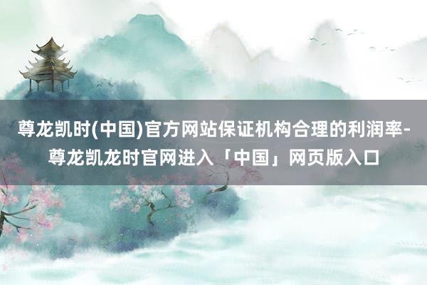 尊龙凯时(中国)官方网站保证机构合理的利润率-尊龙凯龙时官网进入「中国」网页版入口