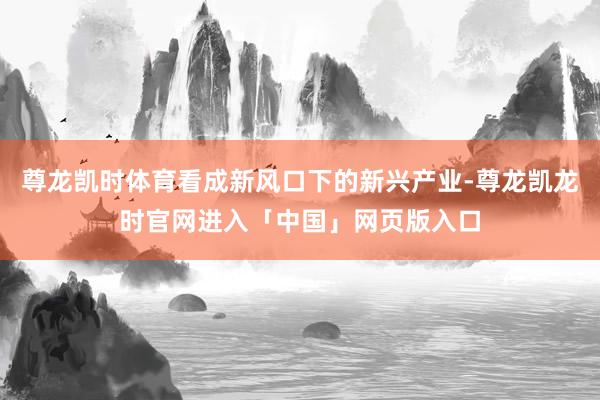 尊龙凯时体育看成新风口下的新兴产业-尊龙凯龙时官网进入「中国」网页版入口