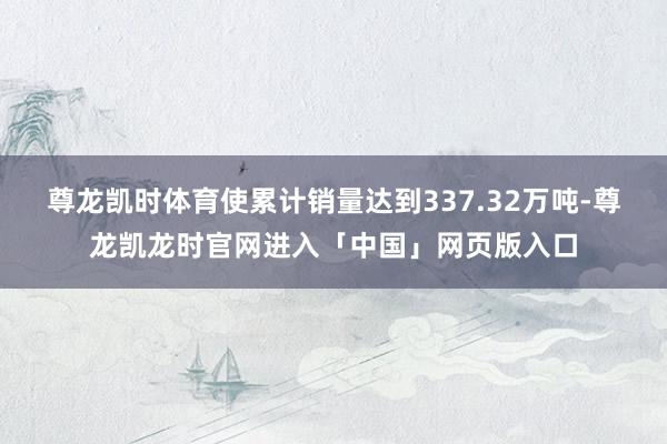 尊龙凯时体育使累计销量达到337.32万吨-尊龙凯龙时官网进入「中国」网页版入口