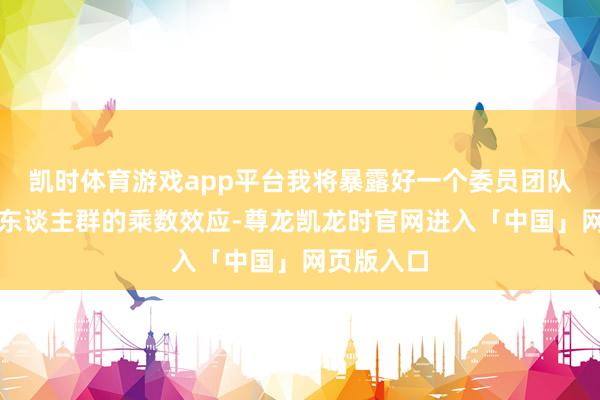 凯时体育游戏app平台我将暴露好一个委员团队影响一生东谈主群的乘数效应-尊龙凯龙时官网进入「中国」网页版入口