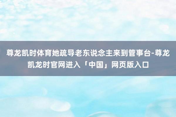 尊龙凯时体育她疏导老东说念主来到管事台-尊龙凯龙时官网进入「中国」网页版入口