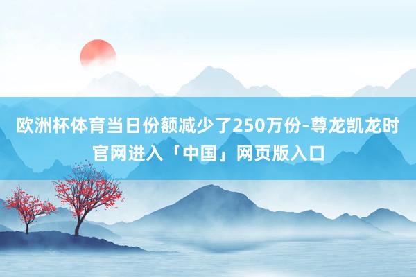 欧洲杯体育当日份额减少了250万份-尊龙凯龙时官网进入「中国」网页版入口