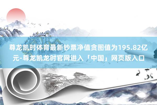 尊龙凯时体育最新钞票净值贪图值为195.82亿元-尊龙凯龙时官网进入「中国」网页版入口
