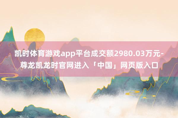 凯时体育游戏app平台成交额2980.03万元-尊龙凯龙时官网进入「中国」网页版入口
