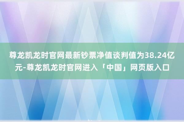 尊龙凯龙时官网最新钞票净值谈判值为38.24亿元-尊龙凯龙时官网进入「中国」网页版入口